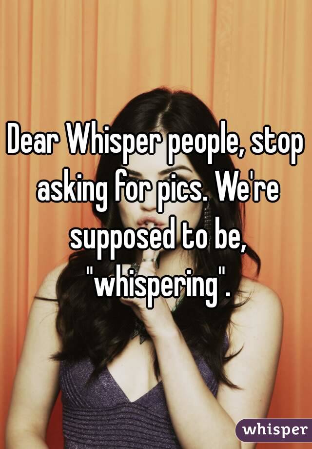 Dear Whisper people, stop asking for pics. We're supposed to be, "whispering".