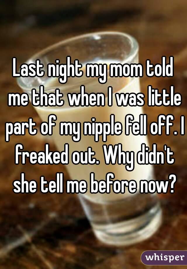 Last night my mom told me that when I was little part of my nipple fell off. I freaked out. Why didn't she tell me before now?