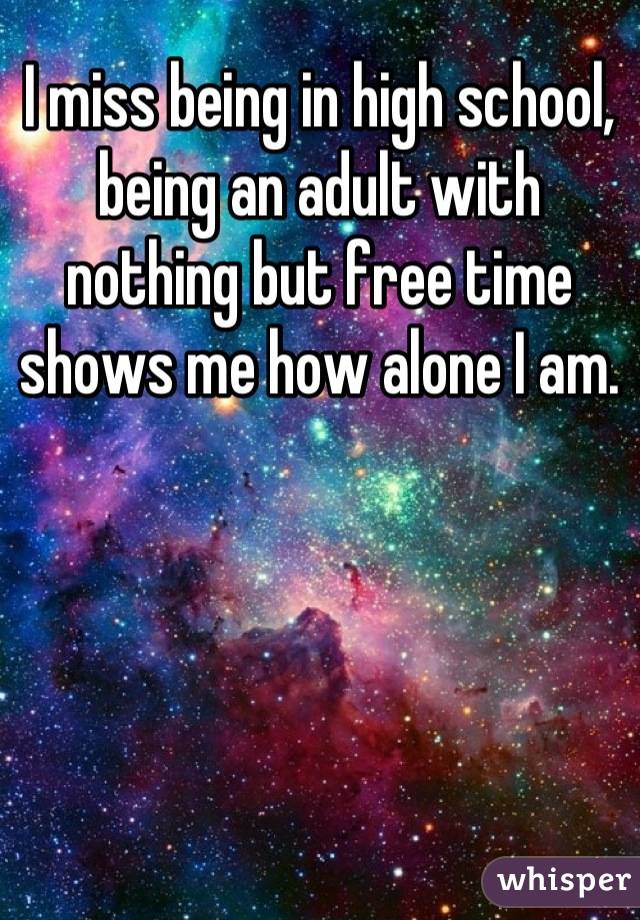 I miss being in high school, being an adult with nothing but free time shows me how alone I am.