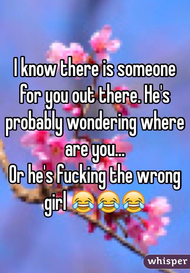 I know there is someone for you out there. He's probably wondering where are you...
Or he's fucking the wrong girl 😂😂😂