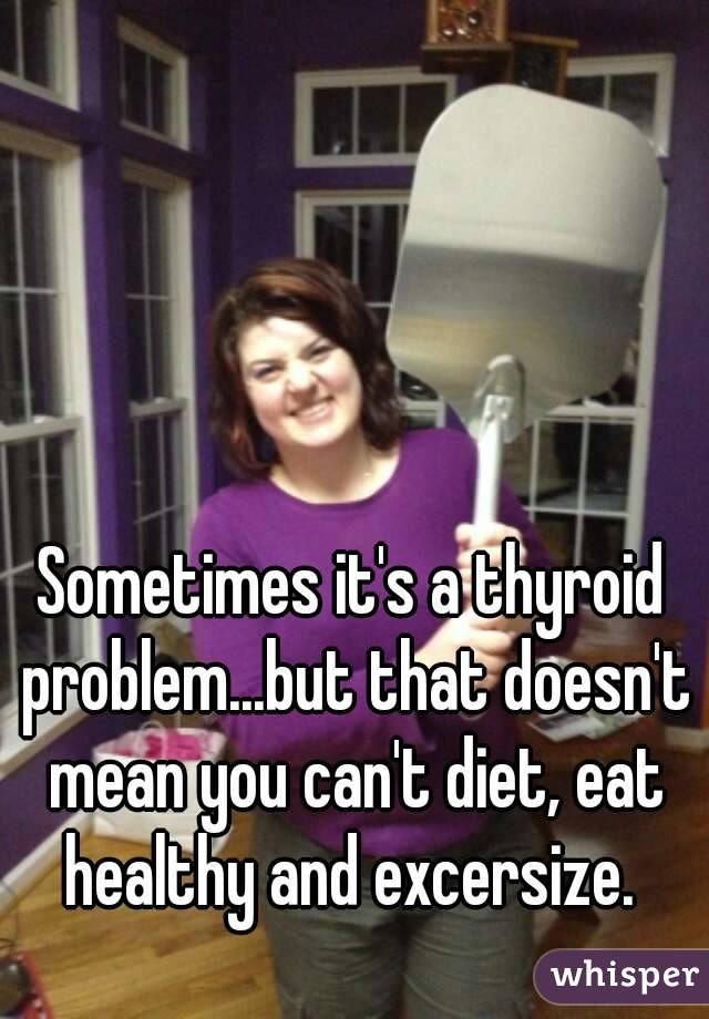 Sometimes it's a thyroid problem...but that doesn't mean you can't diet, eat healthy and excersize. 