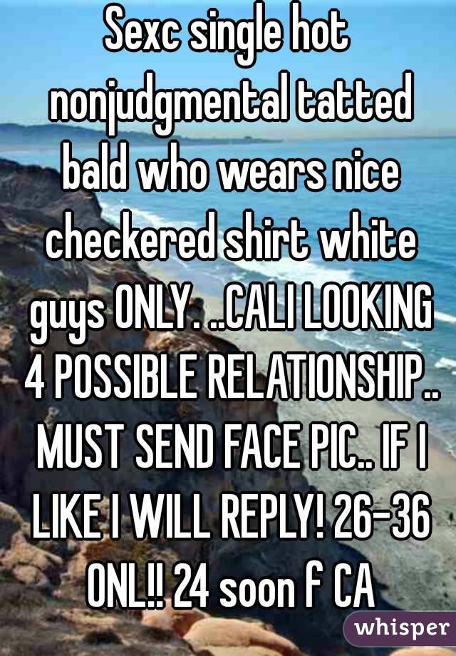Sexc single hot nonjudgmental tatted bald who wears nice checkered shirt white guys ONLY. ..CALI LOOKING 4 POSSIBLE RELATIONSHIP.. MUST SEND FACE PIC.. IF I LIKE I WILL REPLY! 26-36 ONL!! 24 soon f CA