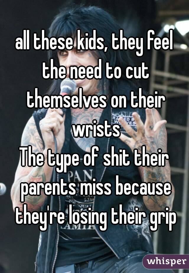 all these kids, they feel the need to cut themselves on their wrists
The type of shit their parents miss because they're losing their grip