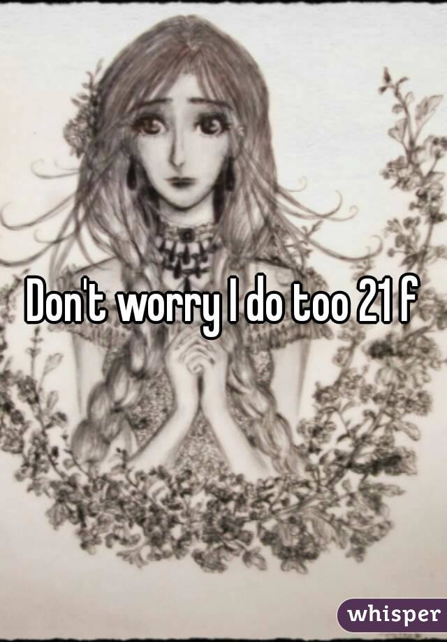 Don't worry I do too 21 f