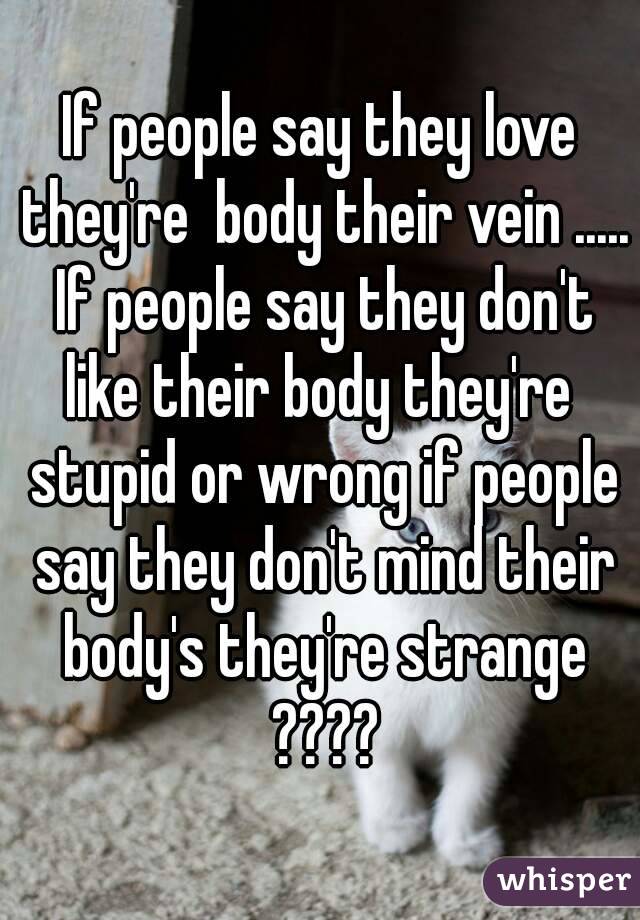 If people say they love they're  body their vein ..... If people say they don't like their body they're  stupid or wrong if people say they don't mind their body's they're strange ????