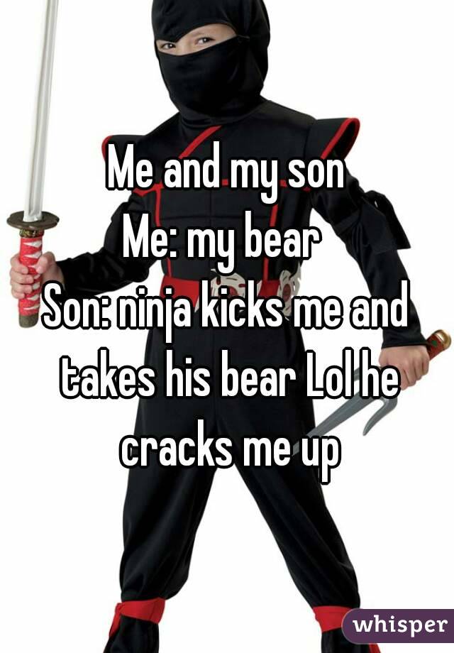 Me and my son
Me: my bear 
Son: ninja kicks me and takes his bear Lol he cracks me up