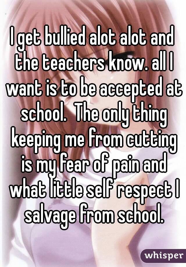 I get bullied alot alot and the teachers know. all I want is to be accepted at school.  The only thing keeping me from cutting is my fear of pain and what little self respect I salvage from school.