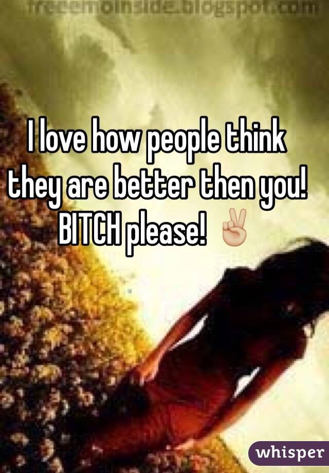 I love how people think they are better then you! BITCH please! ✌🏼️