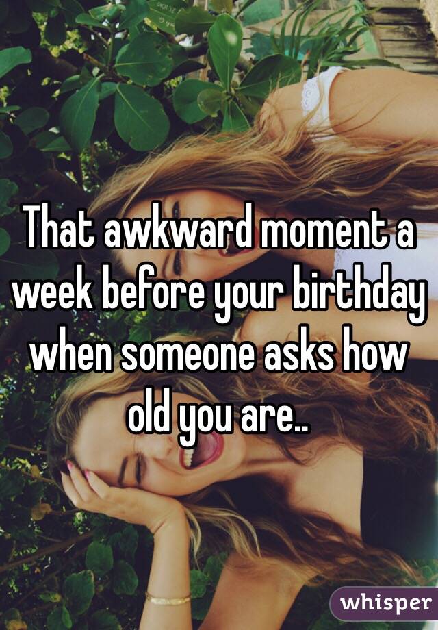 That awkward moment a week before your birthday when someone asks how old you are..