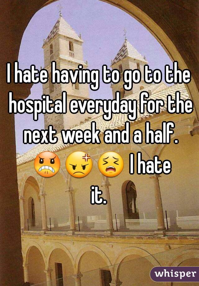 I hate having to go to the hospital everyday for the next week and a half. 😠😡😣 I hate it. 