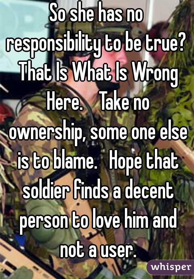 So she has no responsibility to be true?  That Is What Is Wrong Here.    Take no ownership, some one else is to blame.   Hope that soldier finds a decent person to love him and not a user.