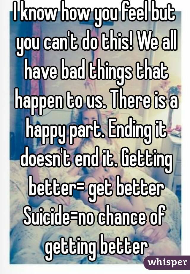 I know how you feel but you can't do this! We all have bad things that happen to us. There is a happy part. Ending it doesn't end it. Getting better= get better
Suicide=no chance of getting better