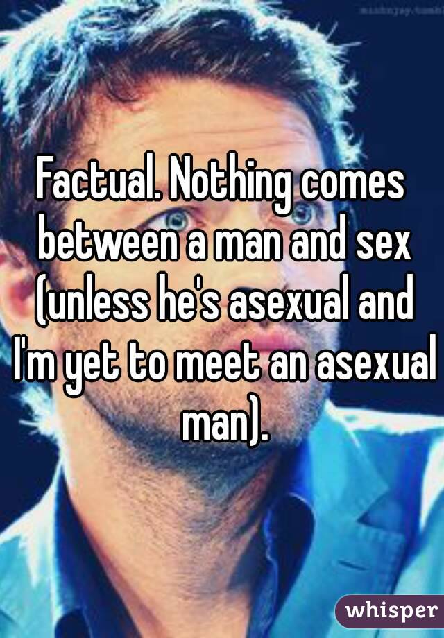 Factual. Nothing comes between a man and sex (unless he's asexual and I'm yet to meet an asexual man).