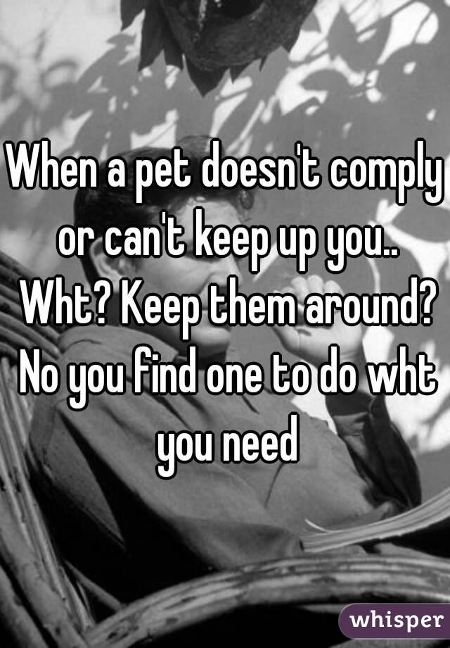When a pet doesn't comply or can't keep up you.. Wht? Keep them around? No you find one to do wht you need