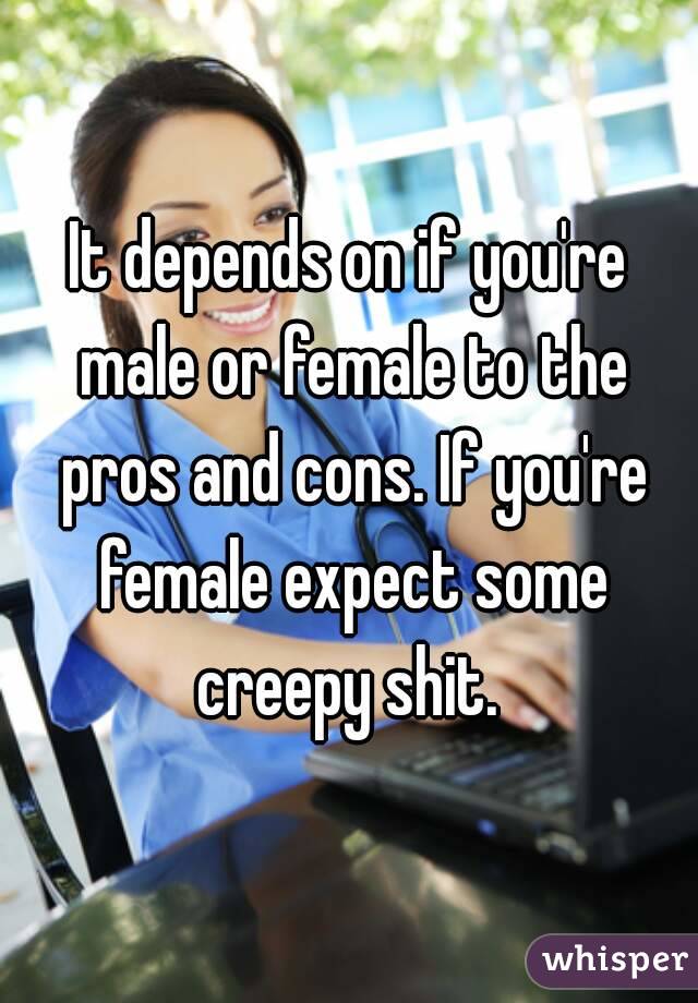 It depends on if you're male or female to the pros and cons. If you're female expect some creepy shit. 