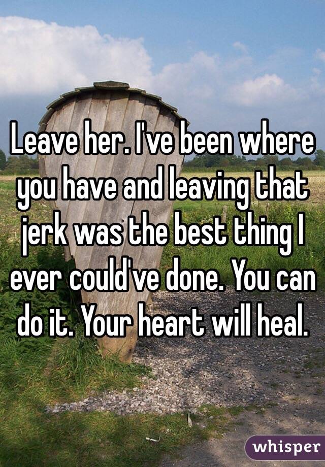 Leave her. I've been where you have and leaving that jerk was the best thing I ever could've done. You can do it. Your heart will heal. 