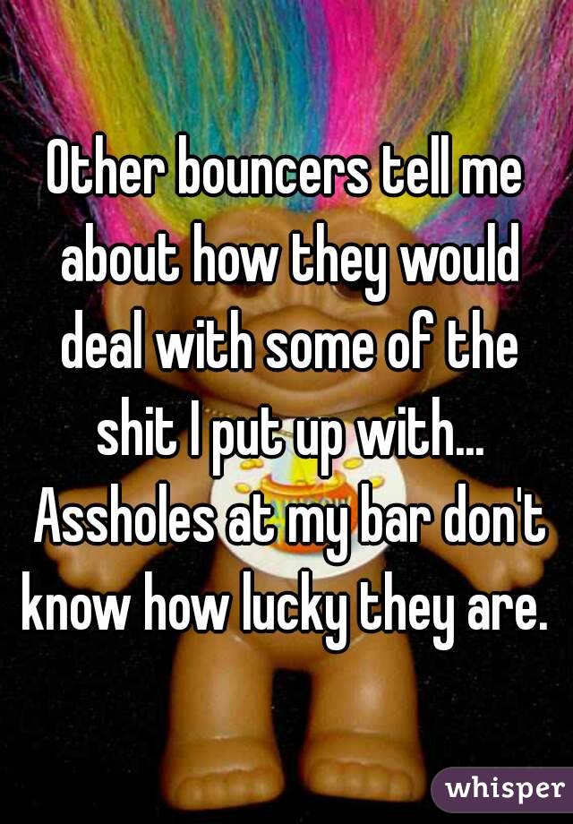 Other bouncers tell me about how they would deal with some of the shit I put up with... Assholes at my bar don't know how lucky they are. 