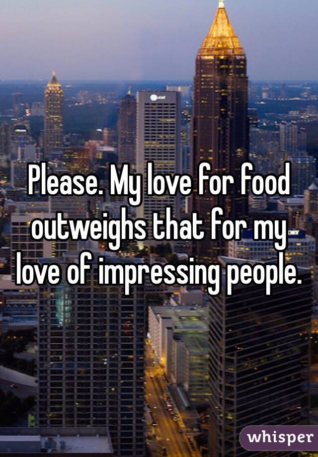 Please. My love for food outweighs that for my love of impressing people.