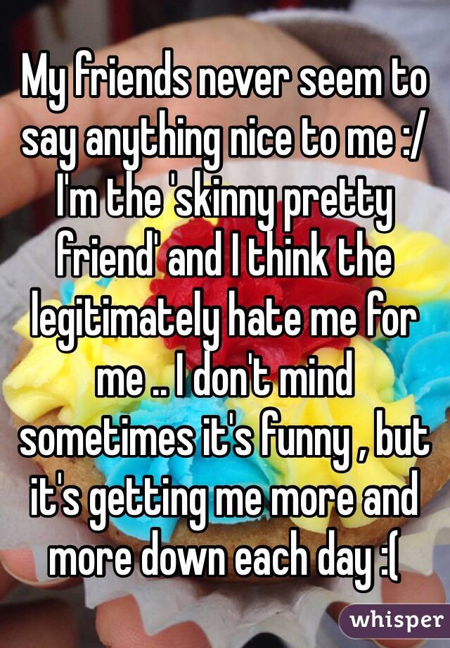 My friends never seem to say anything nice to me :/ I'm the 'skinny pretty friend' and I think the legitimately hate me for me .. I don't mind sometimes it's funny , but it's getting me more and more down each day :(