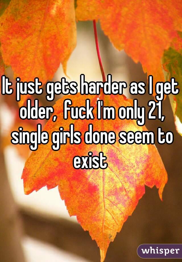 It just gets harder as I get older,  fuck I'm only 21, single girls done seem to exist 
