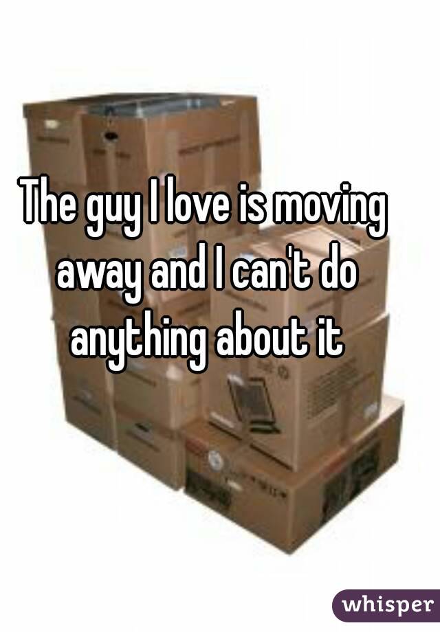 The guy I love is moving away and I can't do anything about it