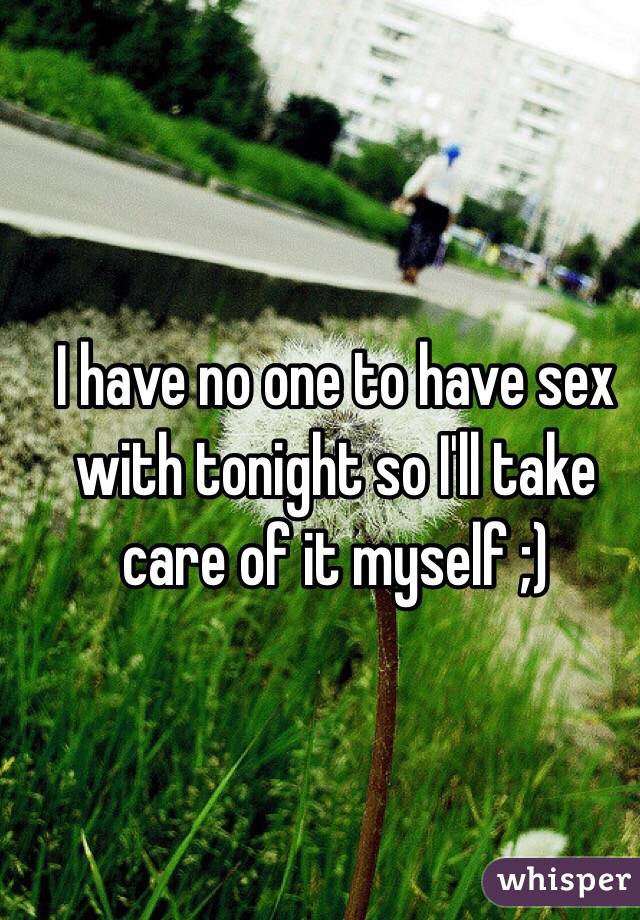 I have no one to have sex with tonight so I'll take care of it myself ;) 