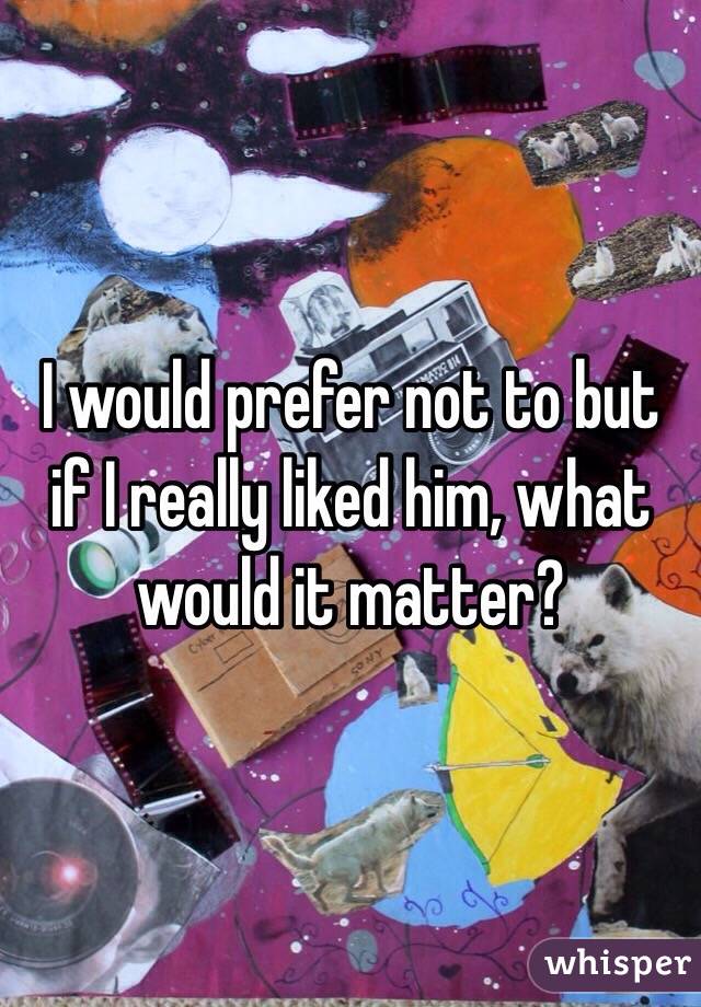 I would prefer not to but if I really liked him, what would it matter?