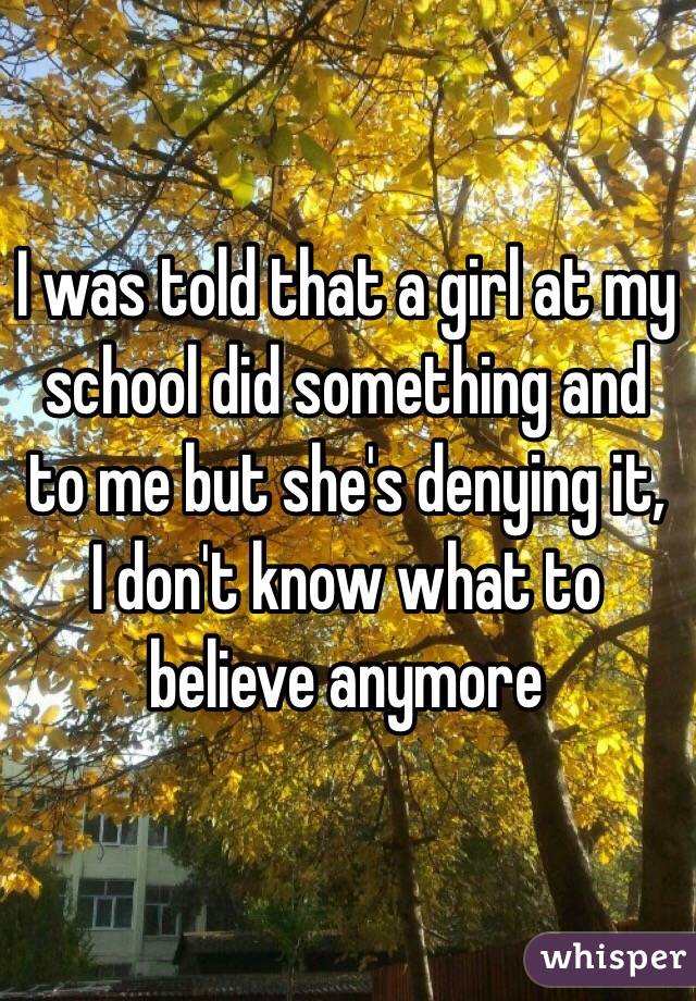 I was told that a girl at my school did something and to me but she's denying it, 
I don't know what to believe anymore