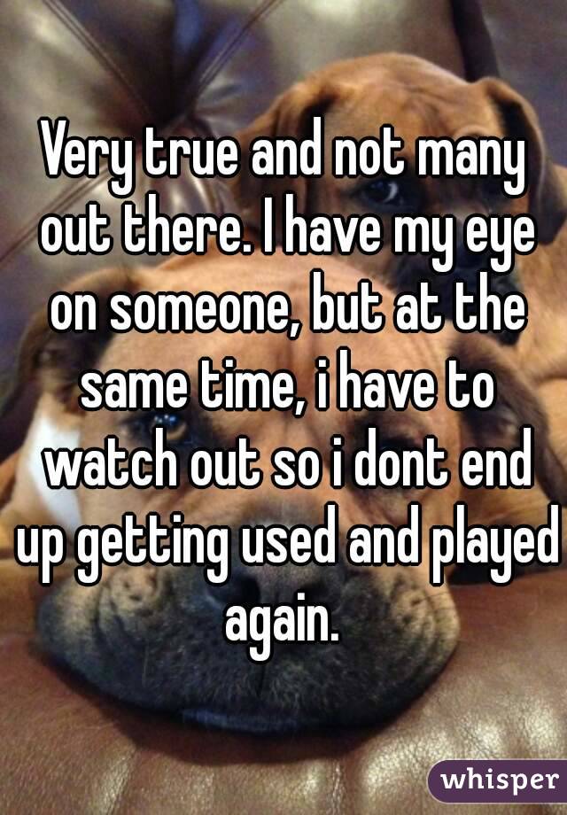 Very true and not many out there. I have my eye on someone, but at the same time, i have to watch out so i dont end up getting used and played again. 