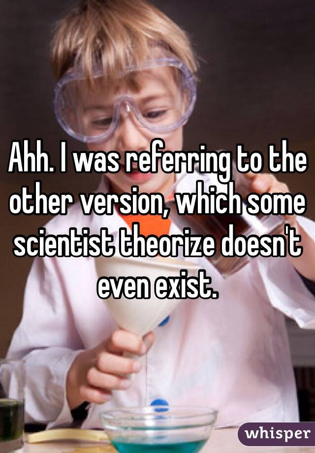 Ahh. I was referring to the other version, which some scientist theorize doesn't even exist.