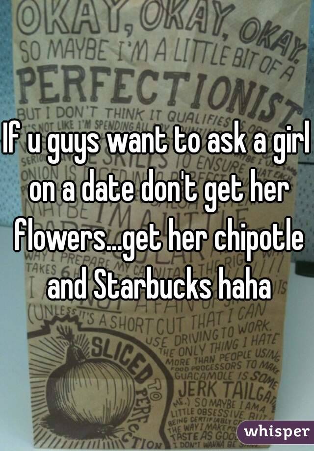 If u guys want to ask a girl on a date don't get her flowers...get her chipotle and Starbucks haha