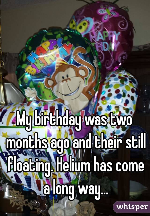 My birthday was two months ago and their still floating. Helium has come a long way...