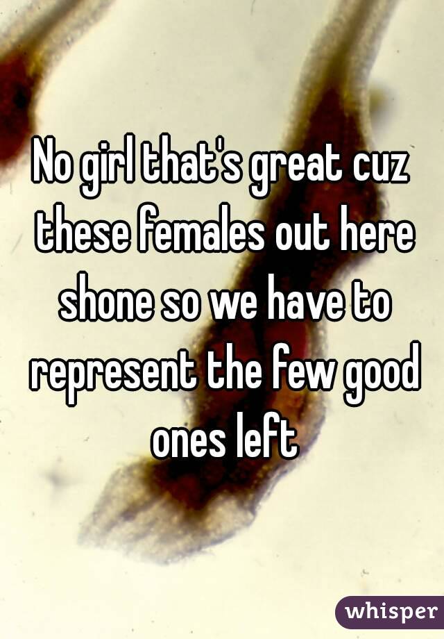 No girl that's great cuz these females out here shone so we have to represent the few good ones left
