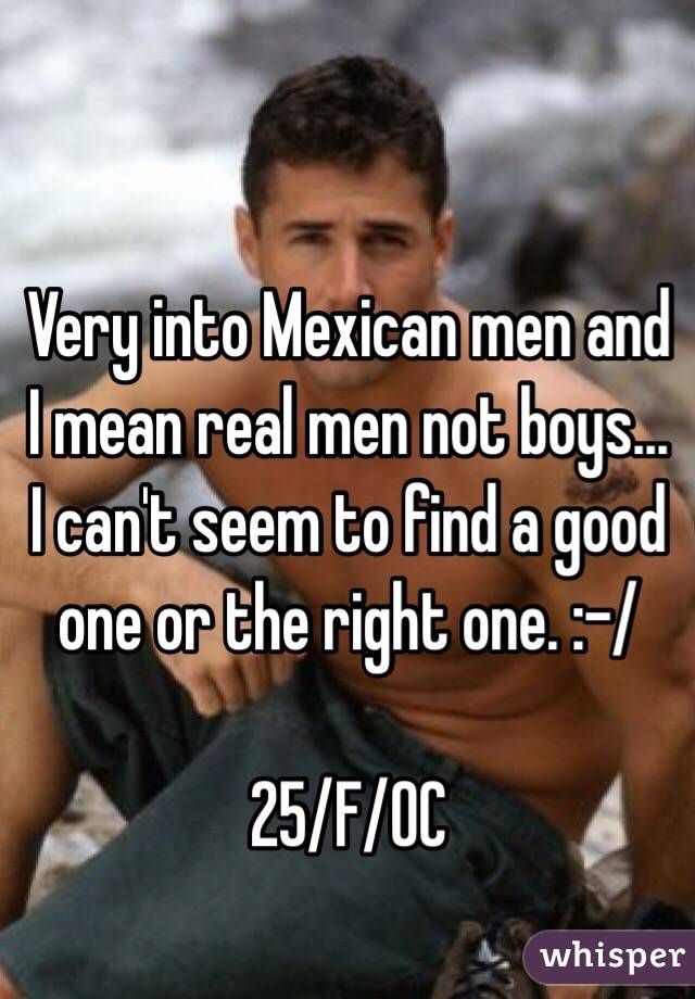 Very into Mexican men and I mean real men not boys... I can't seem to find a good one or the right one. :-/ 

25/F/OC