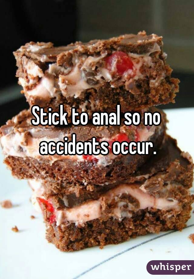 Stick to anal so no accidents occur.