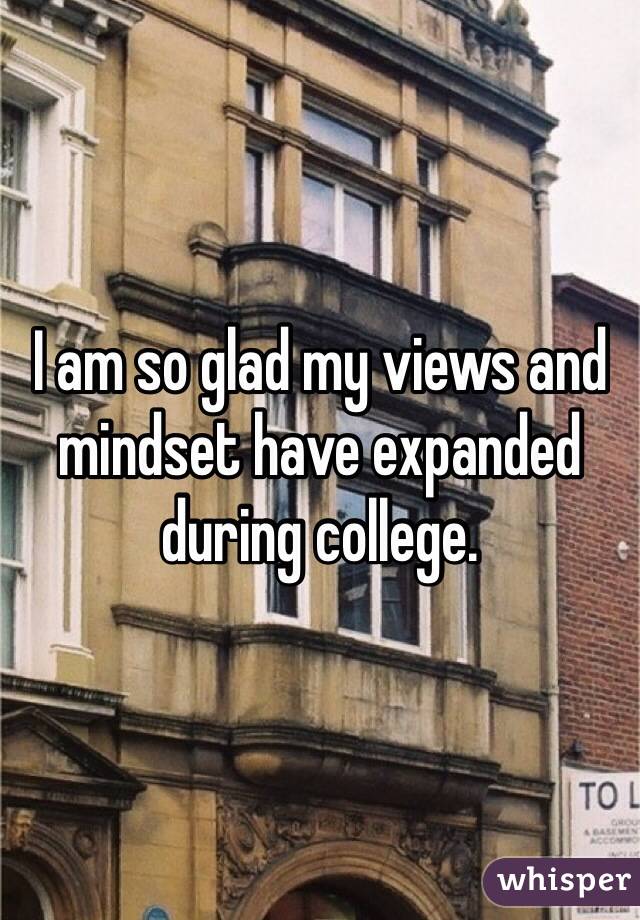 I am so glad my views and mindset have expanded during college. 