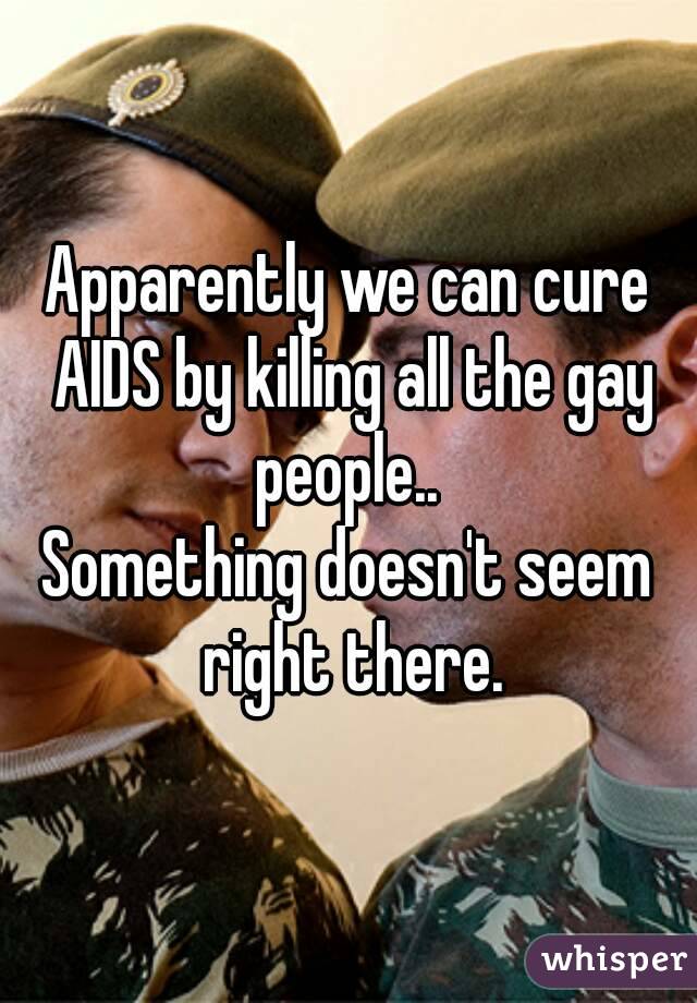Apparently we can cure AIDS by killing all the gay people.. 
Something doesn't seem right there.