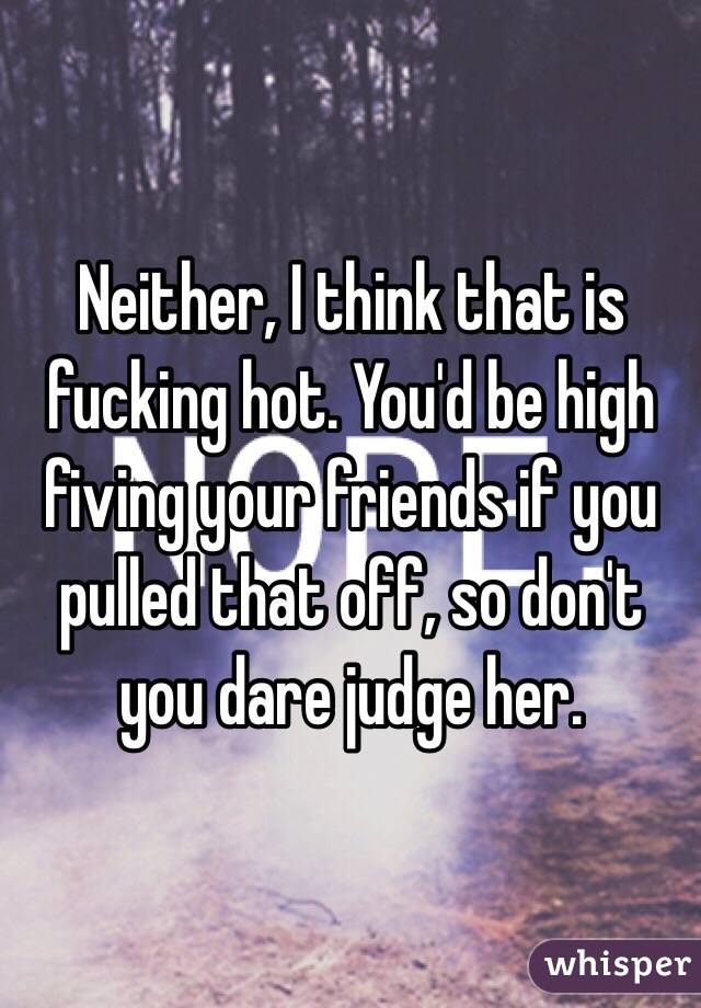 Neither, I think that is fucking hot. You'd be high fiving your friends if you pulled that off, so don't you dare judge her.