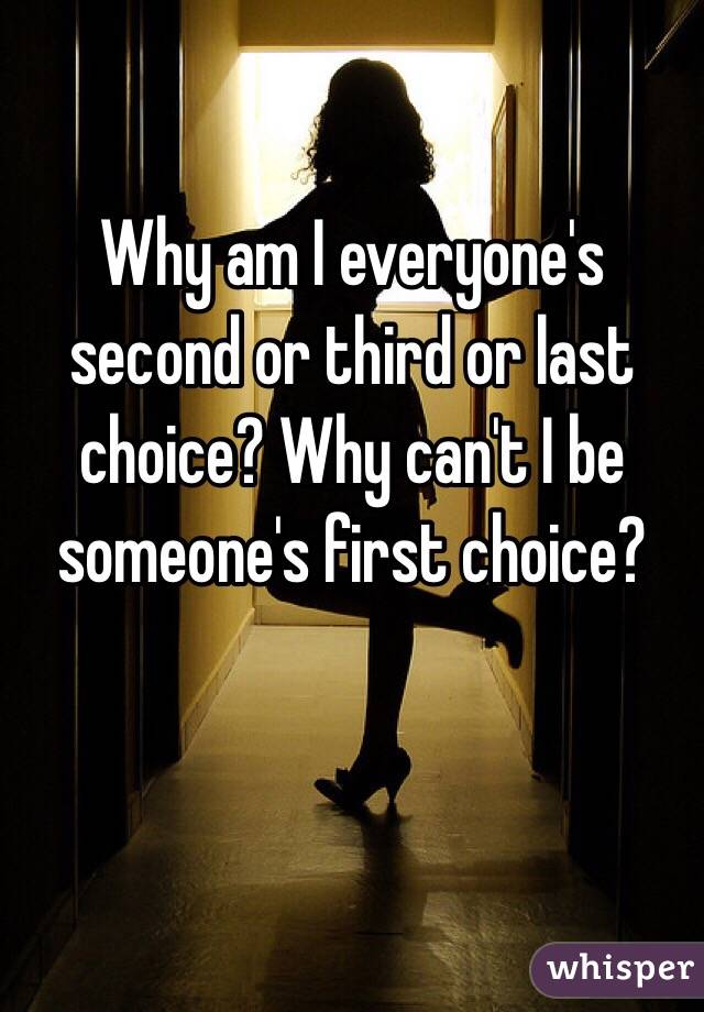Why am I everyone's second or third or last choice? Why can't I be someone's first choice? 