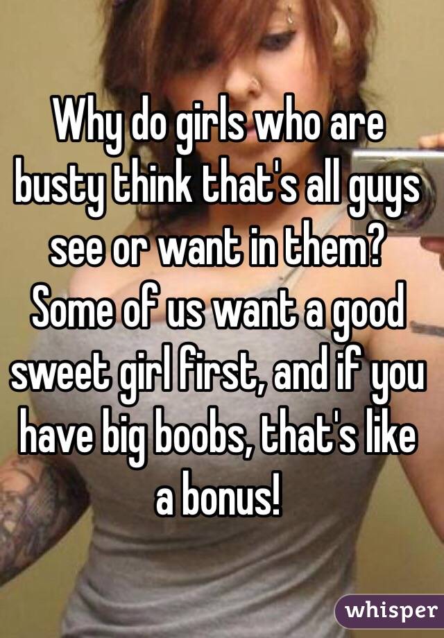 Why do girls who are busty think that's all guys see or want in them? Some of us want a good sweet girl first, and if you have big boobs, that's like a bonus!