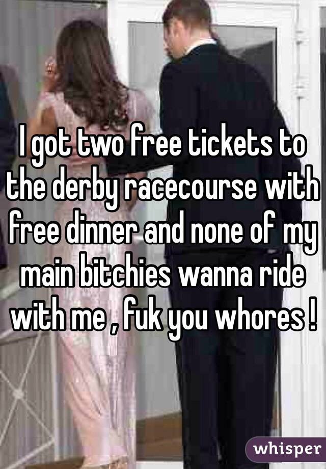 I got two free tickets to the derby racecourse with free dinner and none of my main bitchies wanna ride with me , fuk you whores ! 