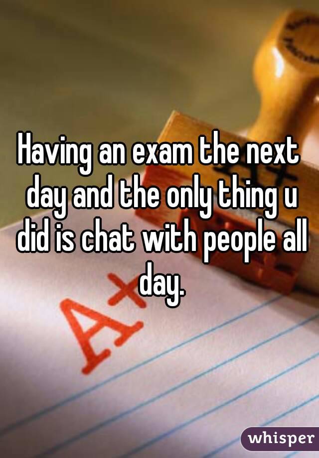 Having an exam the next day and the only thing u did is chat with people all day.