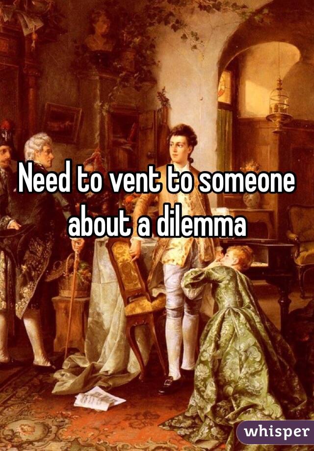 Need to vent to someone about a dilemma
 