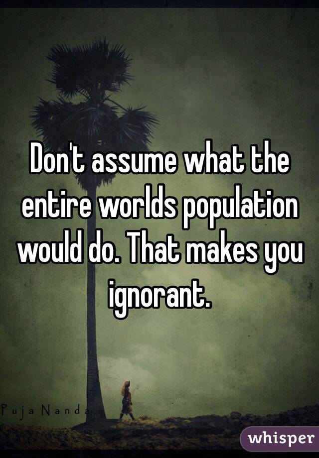 Don't assume what the entire worlds population would do. That makes you ignorant. 