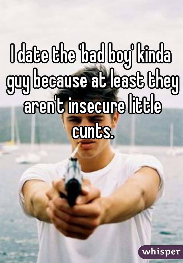 I date the 'bad boy' kinda guy because at least they aren't insecure little cunts.