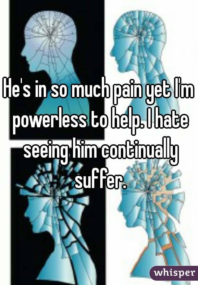 He's in so much pain yet I'm powerless to help. I hate seeing him continually suffer.