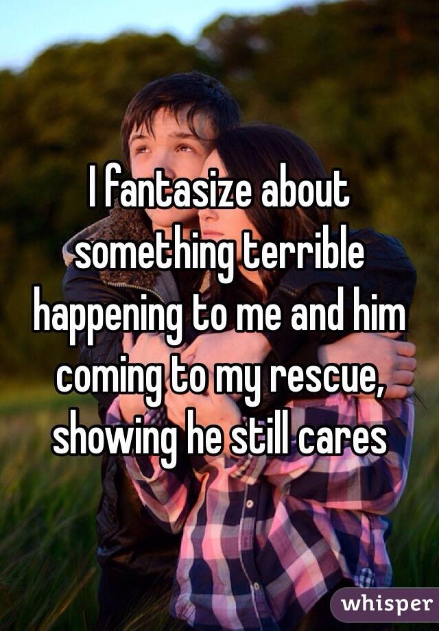 I fantasize about something terrible happening to me and him coming to my rescue, showing he still cares 