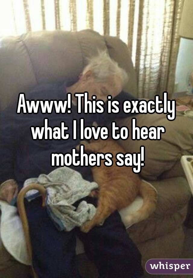 Awww! This is exactly what I love to hear mothers say!