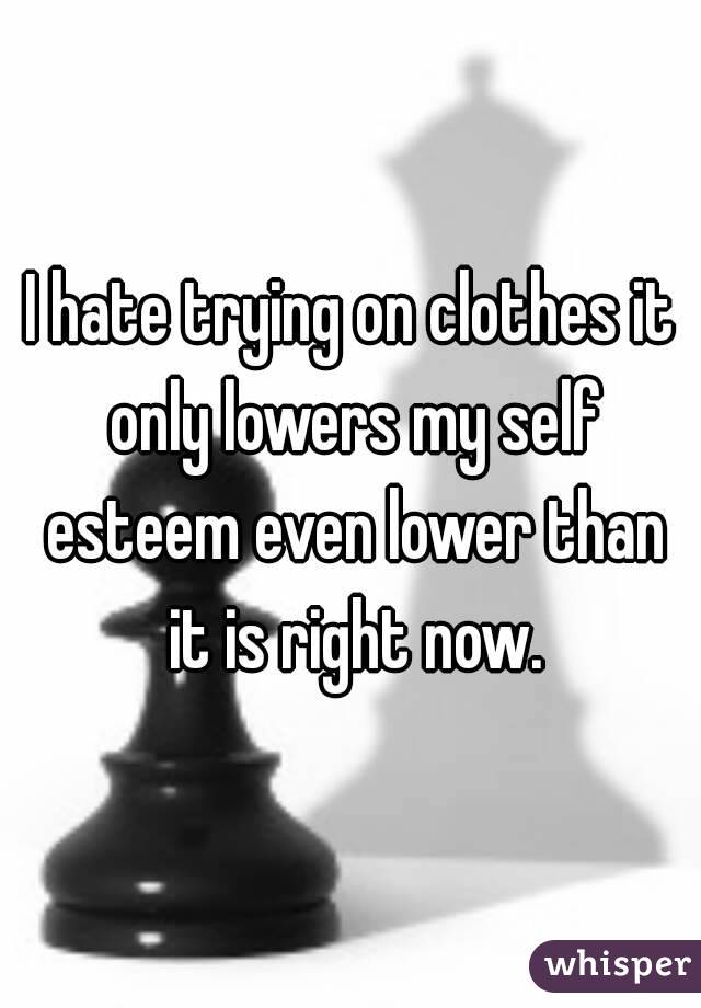 I hate trying on clothes it only lowers my self esteem even lower than it is right now.