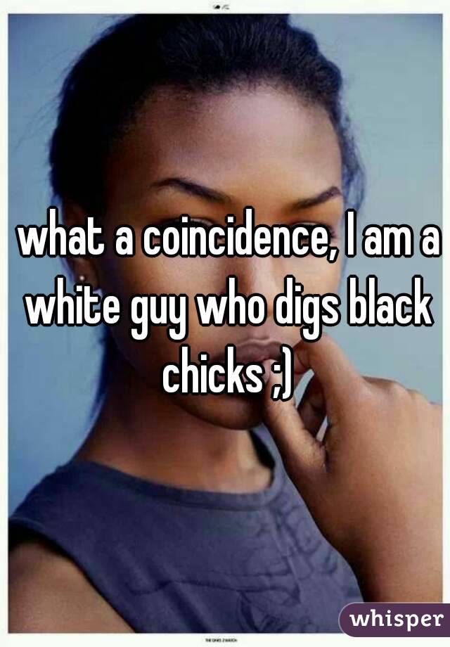  what a coincidence, I am a white guy who digs black chicks ;)